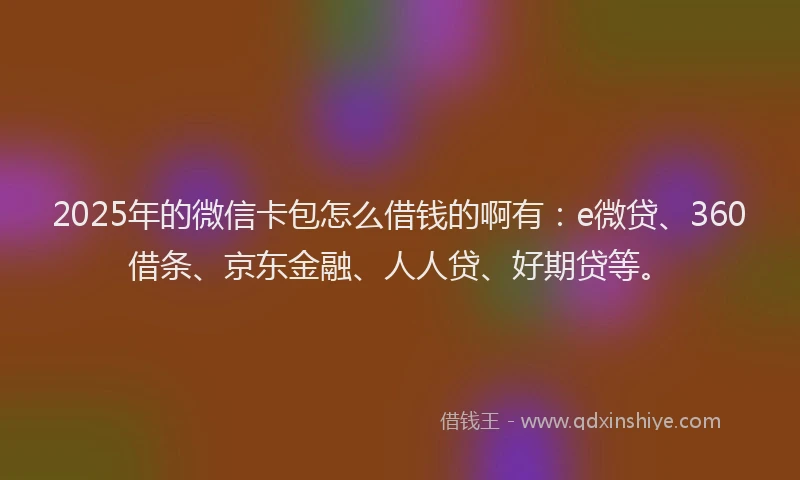 2025年的微信卡包怎么借钱的啊有：e微贷、360借条、京东金融、人人贷、好期贷等。