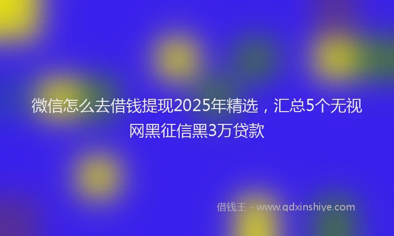 微信怎么去借钱提现2025年精选，汇总5个无视网黑征信黑3万贷款