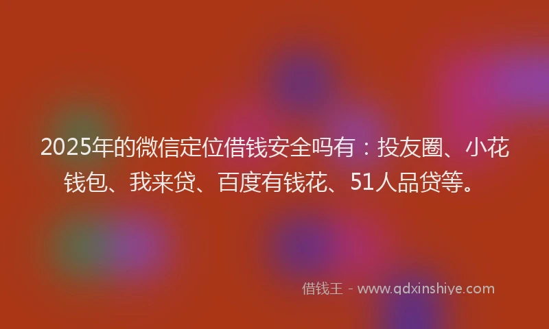 2025年的微信定位借钱安全吗有：投友圈、小花钱包、我来贷、百度有钱花、51人品贷等。