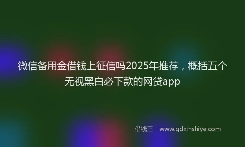 微信备用金借钱上征信吗2025年推荐，概括五个无视黑白必下款的网贷app