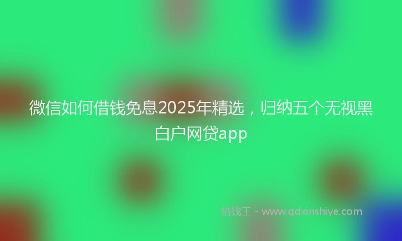 微信如何借钱免息2025年精选，归纳五个无视黑白户网贷app