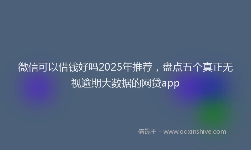 微信可以借钱好吗2025年推荐，盘点五个真正无视逾期大数据的网贷app