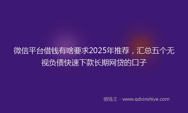 微信平台借钱有啥要求2025年推荐，汇总五个无视负债快速下款长期网贷的口子