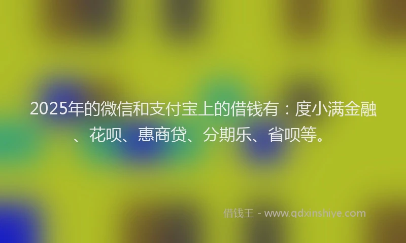 2025年的微信和支付宝上的借钱有：度小满金融、花呗、惠商贷、分期乐、省呗等。