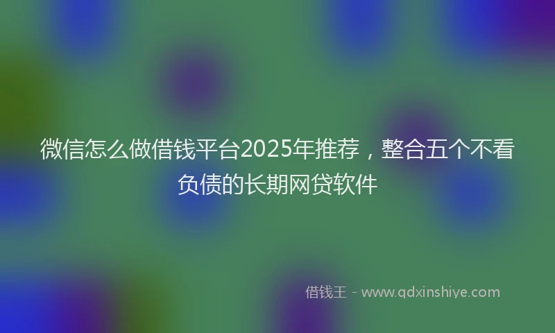 微信怎么做借钱平台2025年推荐，整合五个不看负债的长期网贷软件