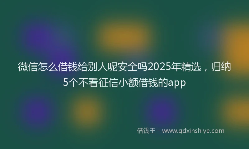 微信怎么借钱给别人呢安全吗2025年精选，归纳5个不看征信小额借钱的app