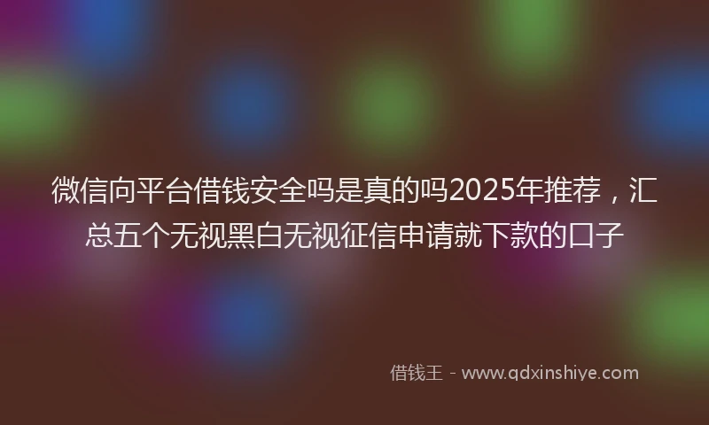 微信向平台借钱安全吗是真的吗2025年推荐，汇总五个无视黑白无视征信申请就下款的口子