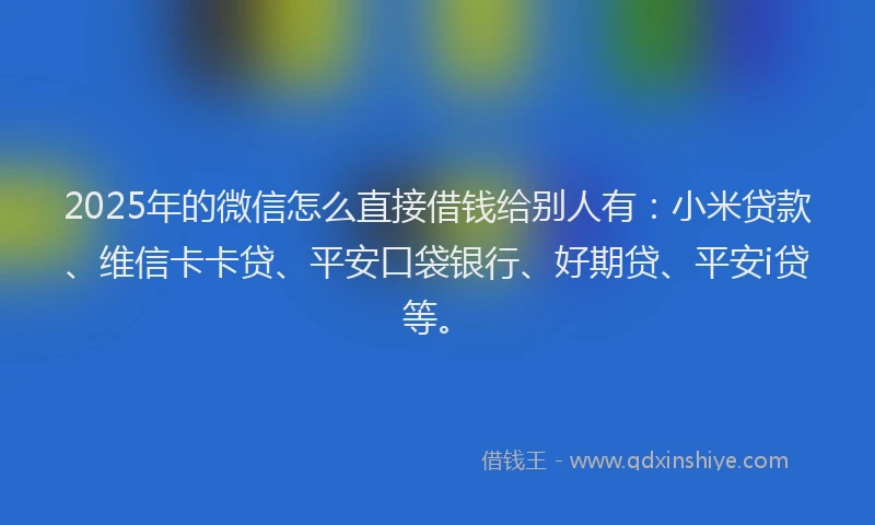 2025年的微信怎么直接借钱给别人有：小米贷款、维信卡卡贷、平安口袋银行、好期贷、平安i贷等。
