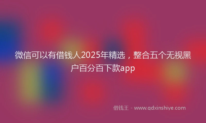 微信可以有借钱人2025年精选，整合五个无视黑户百分百下款app