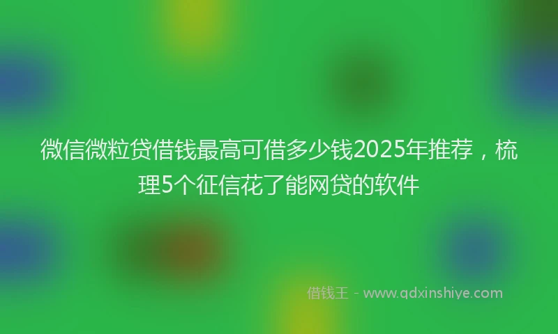 微信微粒贷借钱最高可借多少钱2025年推荐，梳理5个征信花了能网贷的软件
