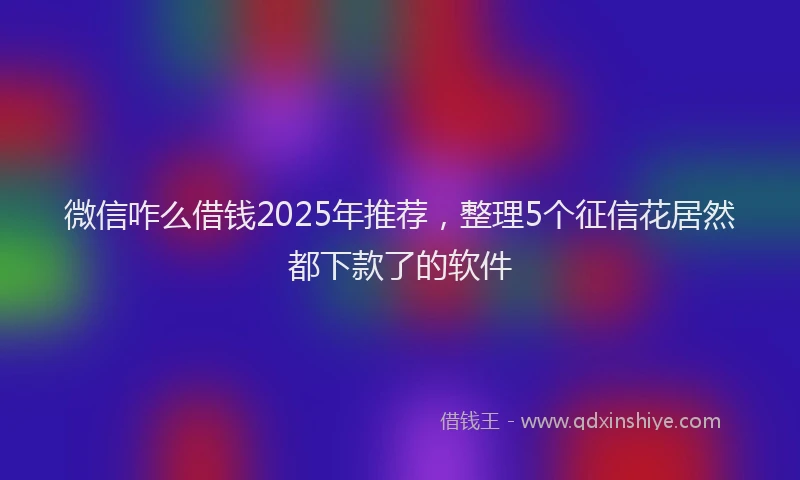微信咋么借钱2025年推荐，整理5个征信花居然都下款了的软件