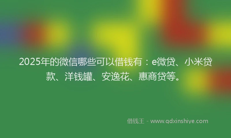 2025年的微信哪些可以借钱有：e微贷、小米贷款、洋钱罐、安逸花、惠商贷等。