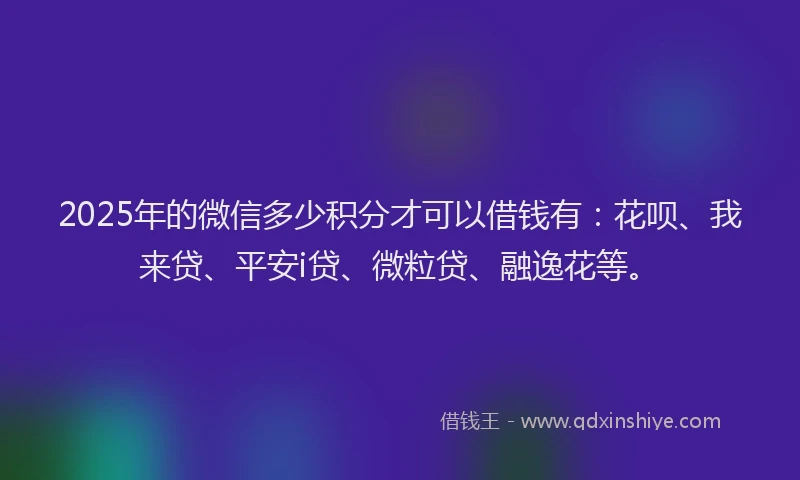 2025年的微信多少积分才可以借钱有：花呗、我来贷、平安i贷、微粒贷、融逸花等。