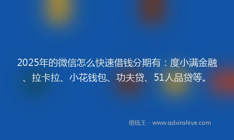 2025年的微信怎么快速借钱分期有：度小满金融、拉卡拉、小花钱包、功夫贷、51人品贷等。