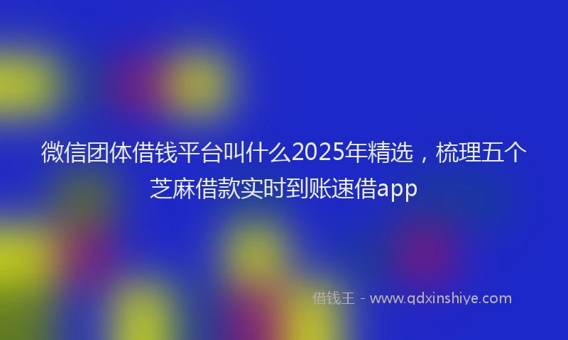 微信团体借钱平台叫什么2025年精选，梳理五个芝麻借款实时到账速借app