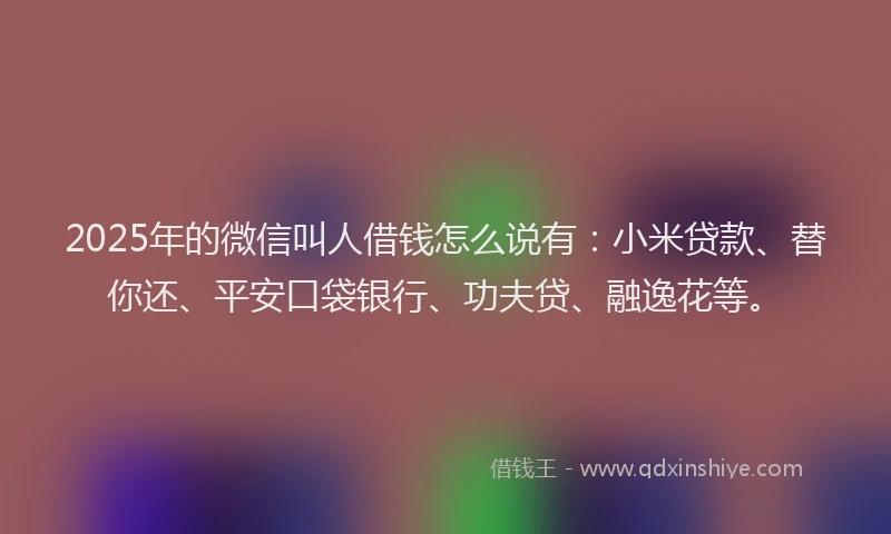 2025年的微信叫人借钱怎么说有：小米贷款、替你还、平安口袋银行、功夫贷、融逸花等。