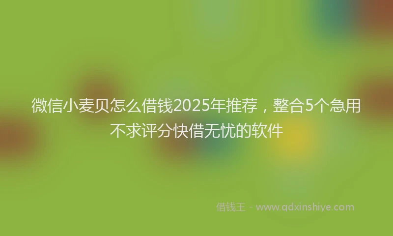 微信小麦贝怎么借钱2025年推荐，整合5个急用不求评分快借无忧的软件