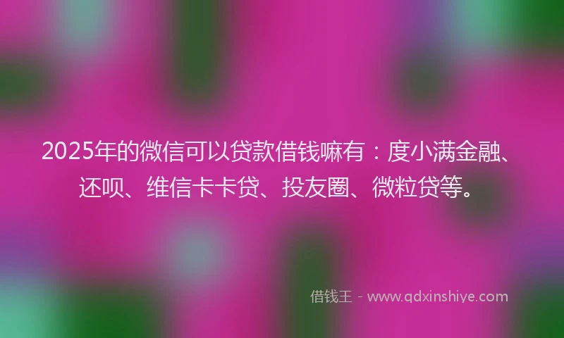 2025年的微信可以贷款借钱嘛有：度小满金融、还呗、维信卡卡贷、投友圈、微粒贷等。