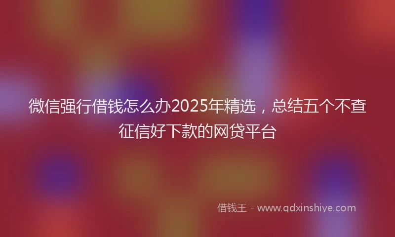 微信强行借钱怎么办2025年精选，总结五个不查征信好下款的网贷平台