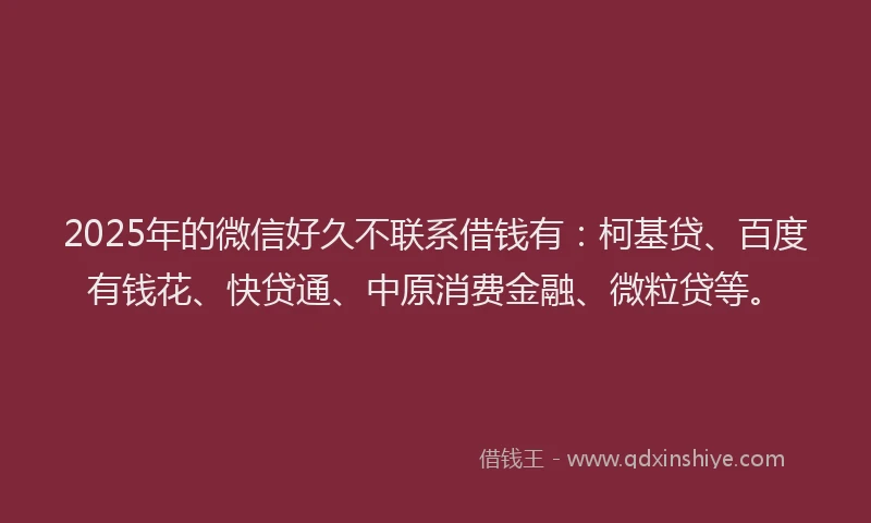 2025年的微信好久不联系借钱有：柯基贷、百度有钱花、快贷通、中原消费金融、微粒贷等。