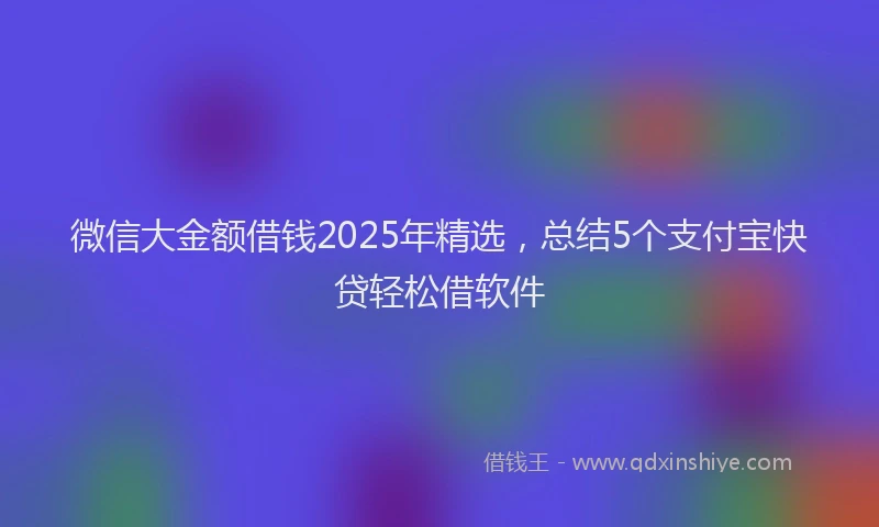 微信大金额借钱2025年精选，总结5个支付宝快贷轻松借软件
