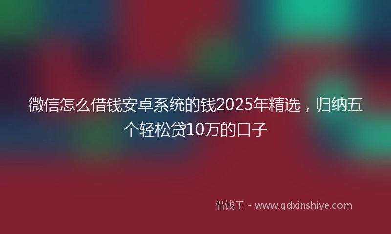 微信怎么借钱安卓系统的钱2025年精选，归纳五个轻松贷10万的口子