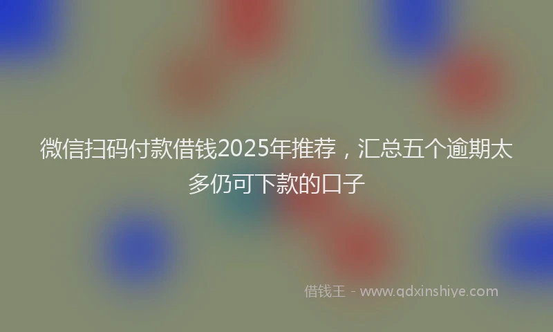 微信扫码付款借钱2025年推荐，汇总五个逾期太多仍可下款的口子