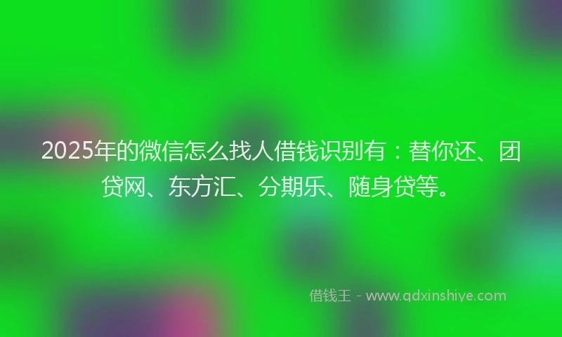 2025年的微信怎么找人借钱识别有：替你还、团贷网、东方汇、分期乐、随身贷等。