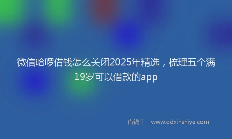 微信哈啰借钱怎么关闭2025年精选，梳理五个满19岁可以借款的app