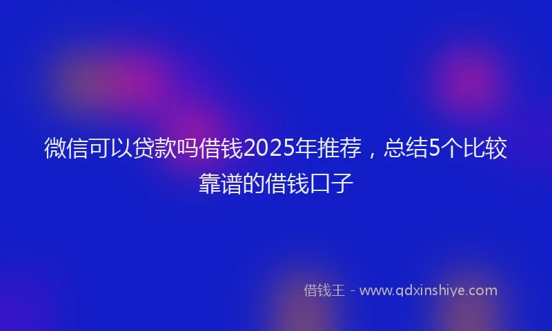 微信可以贷款吗借钱2025年推荐，总结5个比较靠谱的借钱口子