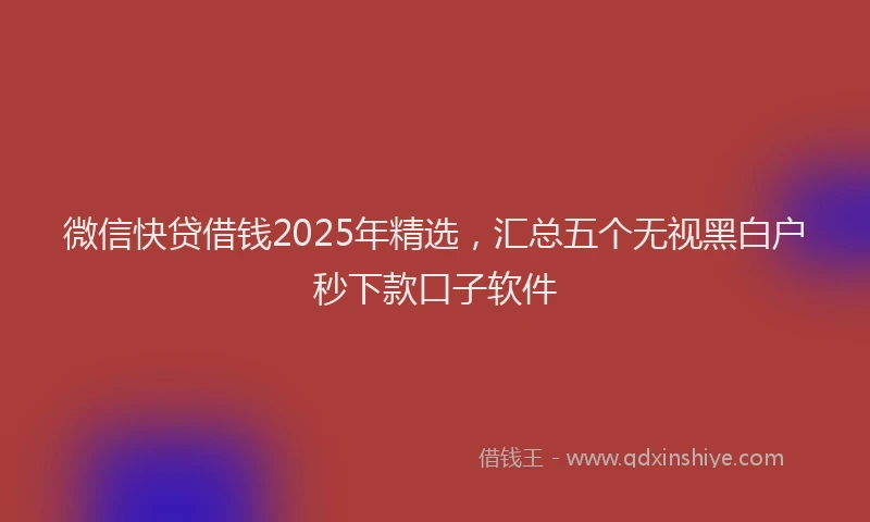 微信快贷借钱2025年精选，汇总五个无视黑白户秒下款口子软件