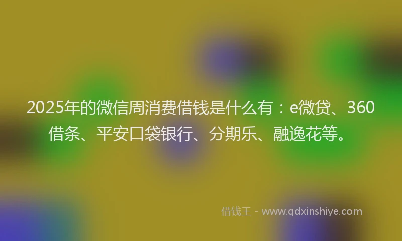 2025年的微信周消费借钱是什么有：e微贷、360借条、平安口袋银行、分期乐、融逸花等。