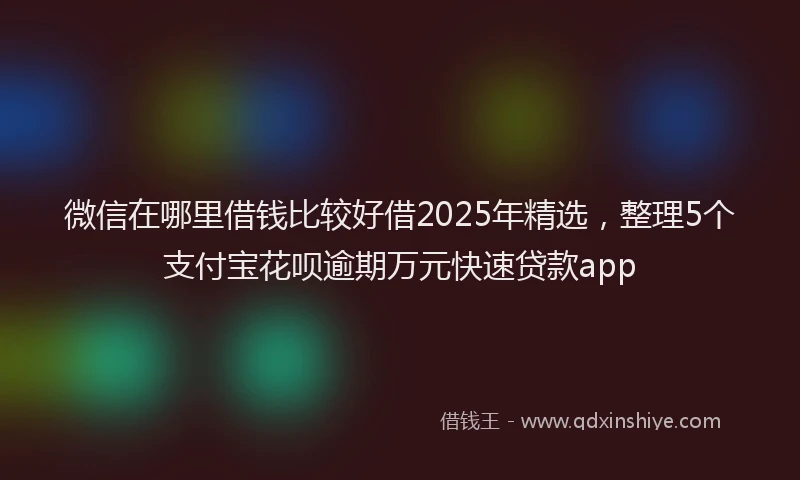 微信在哪里借钱比较好借2025年精选，整理5个支付宝花呗逾期万元快速贷款app