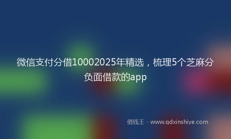 微信支付分借10002025年精选，梳理5个芝麻分负面借款的app