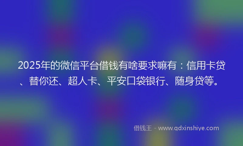 2025年的微信平台借钱有啥要求嘛有：信用卡贷、替你还、超人卡、平安口袋银行、随身贷等。