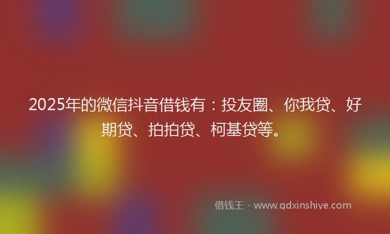 2025年的微信抖音借钱有：投友圈、你我贷、好期贷、拍拍贷、柯基贷等。
