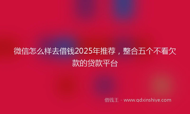 微信怎么样去借钱2025年推荐，整合五个不看欠款的贷款平台