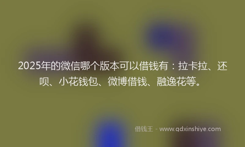 2025年的微信哪个版本可以借钱有：拉卡拉、还呗、小花钱包、微博借钱、融逸花等。