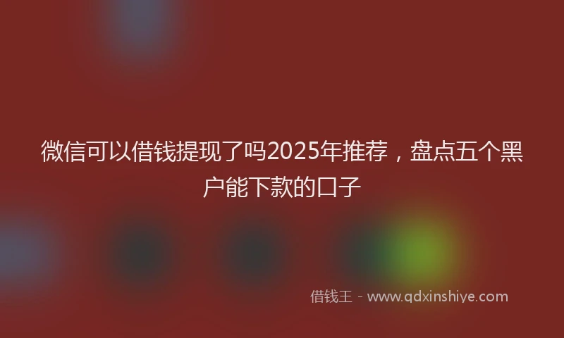 微信可以借钱提现了吗2025年推荐，盘点五个黑户能下款的口子