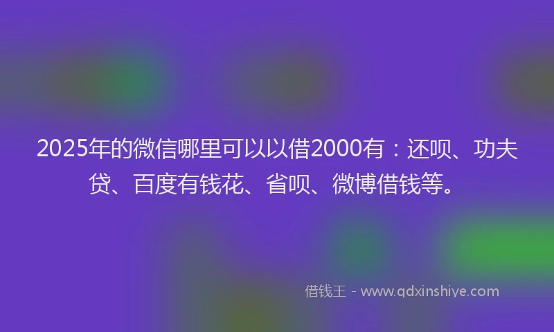2025年的微信哪里可以以借2000有：还呗、功夫贷、百度有钱花、省呗、微博借钱等。