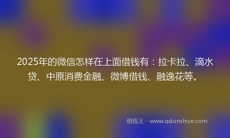 2025年的微信怎样在上面借钱有：拉卡拉、滴水贷、中原消费金融、微博借钱、融逸花等。