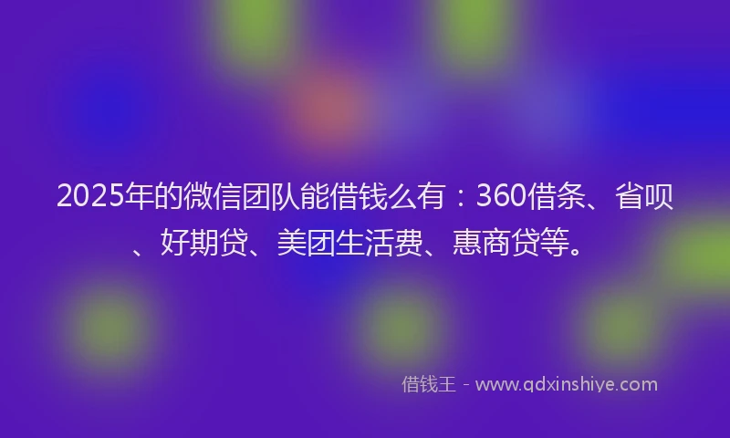 2025年的微信团队能借钱么有：360借条、省呗、好期贷、美团生活费、惠商贷等。