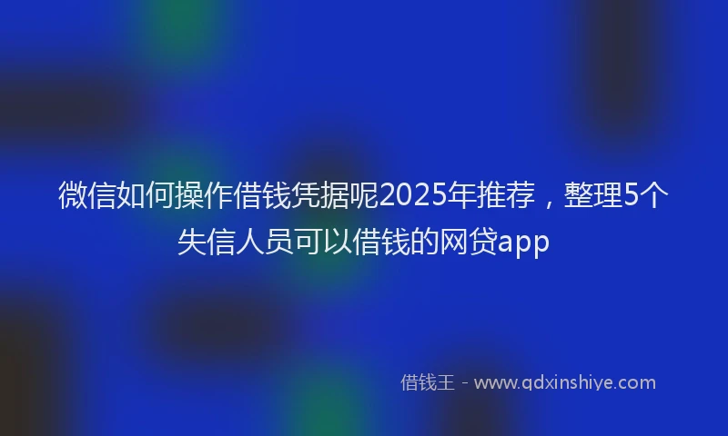 微信如何操作借钱凭据呢2025年推荐，整理5个失信人员可以借钱的网贷app