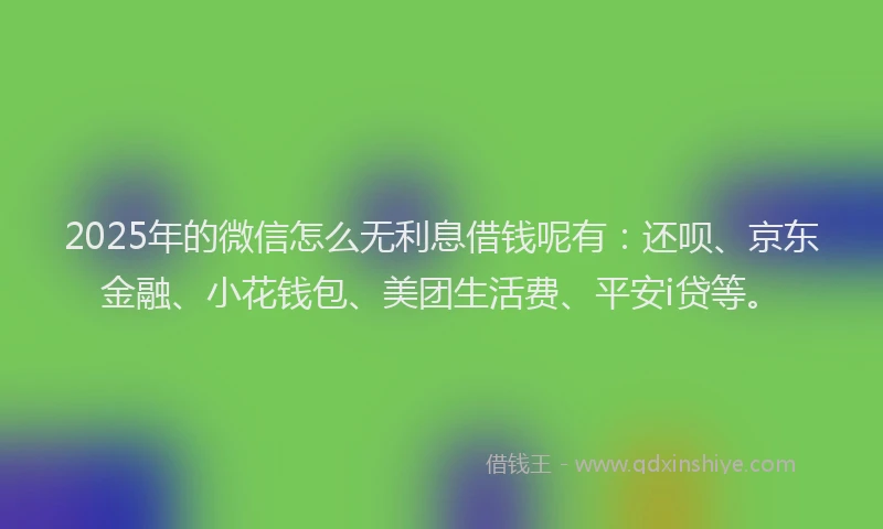 2025年的微信怎么无利息借钱呢有：还呗、京东金融、小花钱包、美团生活费、平安i贷等。