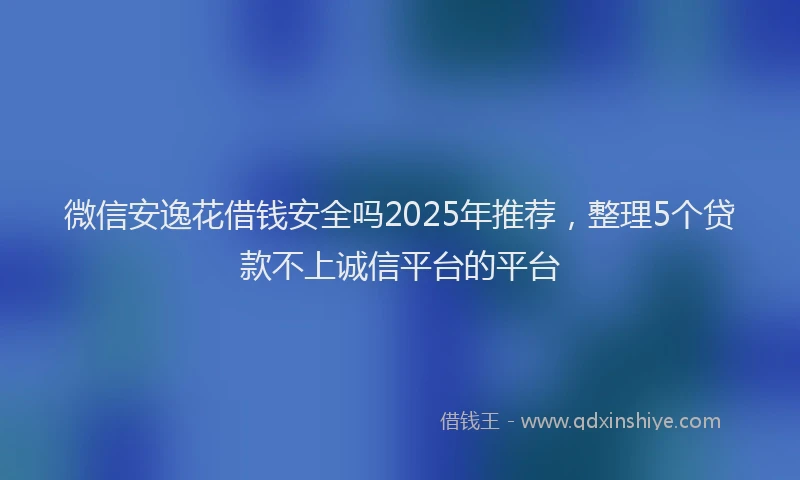 微信安逸花借钱安全吗2025年推荐，整理5个贷款不上诚信平台的平台
