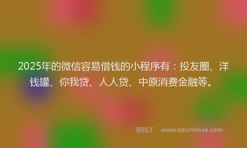 2025年的微信容易借钱的小程序有：投友圈、洋钱罐、你我贷、人人贷、中原消费金融等。