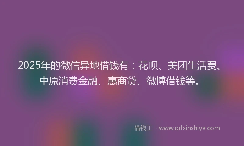 2025年的微信异地借钱有：花呗、美团生活费、中原消费金融、惠商贷、微博借钱等。