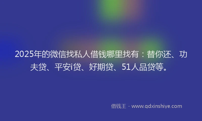2025年的微信找私人借钱哪里找有：替你还、功夫贷、平安i贷、好期贷、51人品贷等。