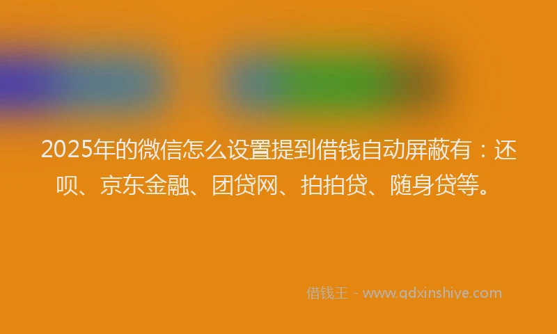2025年的微信怎么设置提到借钱自动屏蔽有：还呗、京东金融、团贷网、拍拍贷、随身贷等。