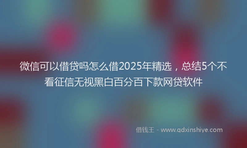 微信可以借贷吗怎么借2025年精选，总结5个不看征信无视黑白百分百下款网贷软件